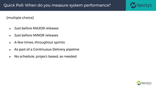 Quick Poll: When do you measure system performance?
[multiple choice]
● Just before MAJOR releases
● Just before MINOR releases
● A few times, throughout sprints
● As part of a Continuous Delivery pipeline
● No schedule, project-based, as-needed
 