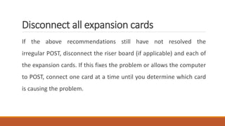 Disconnect all expansion cards
If the above recommendations still have not resolved the
irregular POST, disconnect the riser board (if applicable) and each of
the expansion cards. If this fixes the problem or allows the computer
to POST, connect one card at a time until you determine which card
is causing the problem.
 
