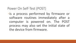 Power On Self-Test (POST)
◦is a process performed by firmware or
software routines immediately after a
computer is powered on. The POST
process may also set the initial state of
the device from firmware.
 
