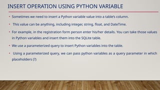 INSERT OPERATION USING PYTHON VARIABLE
• Sometimes we need to insert a Python variable value into a table’s column.
• This value can be anything, including integer, string, float, and DateTime.
• For example, in the registration form person enter his/her details. You can take those values
in Python variables and insert them into the SQLite table.
• We use a parameterized query to insert Python variables into the table.
• Using a parameterized query, we can pass python variables as a query parameter in which
placeholders (?)
 