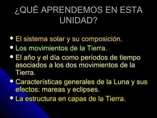 ¿QUÉ APRENDEMOS EN ESTA
         UNIDAD?
 El sistema solar y su composición.
 Los movimientos de la Tierra.
 El año y el día como períodos de tiempo
  asociados a los dos movimientos de la
  Tierra.
 Características generales de la Luna y sus
  efectos: mareas y eclipses.
 La estructura en capas de la Tierra.
 