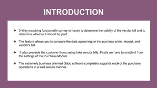 INTRODUCTION
❖ 3-Way matching functionality comes in handy to determine the validity of the vendor bill and to
determine whether it should be paid.
❖ The feature allows you to compare the data appearing on the purchase order, receipt, and
vendor's bill.
❖ It also prevents the customer from paying fake vendor bills. Firstly we have to enable it from
the settings of the Purchase Module.
❖ The extremely business oriented Odoo software completely supports each of the purchase
operations in a well secure manner.
 