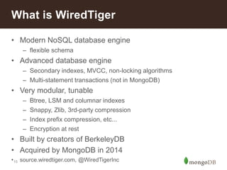 15
• Modern NoSQL database engine
– flexible schema
• Advanced database engine
– Secondary indexes, MVCC, non-locking algorithms
– Multi-statement transactions (not in MongoDB)
• Very modular, tunable
– Btree, LSM and columnar indexes
– Snappy, Zlib, 3rd-party compression
– Index prefix compression, etc...
– Encryption at rest
• Built by creators of BerkeleyDB
• Acquired by MongoDB in 2014
• source.wiredtiger.com, @WiredTigerInc
What is WiredTiger
 