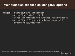 17
Main tunables exposed as MongoDB options
mongod --storageEngine wiredTiger
--wiredTigerCacheSizeGB 8
--wiredTigerDirectoryForIndexes /data/indexes
--wiredTigerCollectionBlockCompressor zlib
--dbpath /data/datafiles
http://docs.mongodb.org/master/reference/program/mongod/#cmdoption--storageEngine
 