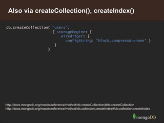 19
Also via createCollection(), createIndex()
db.createCollection( "users",
{ storageEngine: {
wiredTiger: {
configString: "block_compressor=none" }
}
)
http://docs.mongodb.org/master/reference/method/db.createCollection/#db.createCollection
http://docs.mongodb.org/master/reference/method/db.collection.createIndex/#db.collection.createIndex
 