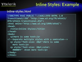 Inline Styles: Example
112
<!DOCTYPE html PUBLIC "-//W3C//DTD XHTML 1.0
Transitional//EN" "http://www.w3.org/TR/xhtml1/
DTD/xhtml1-transitional.dtd">
<html xmlns="http://www.w3.org/1999/xhtml">
<head>
<title>Inline Styles</title>
</head>
<body>
<p>Here is some text</p>
<!--Separate multiple styles with a semicolon-->
<p style="font-size: 20pt">Here is some
more text</p>
<p style="font-size: 20pt;color:
#0000FF" >Even more text</p>
</body>
</html>
inline-styles.html
 