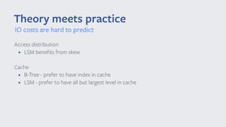 Theory meets practice
Access distribution
• LSM benefits from skew
Cache
• B-Tree - prefer to have index in cache
• LSM - prefer to have all but largest level in cache 
IO costs are hard to predict
 