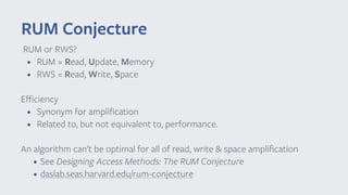 RUM or RWS?
• RUM = Read, Update, Memory
• RWS = Read, Write, Space
Eﬃciency
• Synonym for ampliﬁcation
• Related to, but not equivalent to, performance.
An algorithm can’t be optimal for all of read, write & space ampliﬁcation
• See Designing Access Methods: The RUM Conjecture
• daslab.seas.harvard.edu/rum-conjecture
RUM Conjecture
 