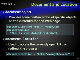 Document and Location
 document object
 Provides some built-in arrays of specific objects
on the currently loaded Web page
 document.location
 Used to access the currently open URL or
redirect the browser
213
document.links[0].href = "yahoo.com";
document.write(
"This is some <b>bold text</b>");
document.location = "http://www.yahoo.com/";
 