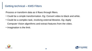 16
Getting technical – KMS Filters
Process or transform data as it flows through filters.
●
Could be a simple transformation. Eg: Convert video to black and white.
●
Could be a complex task, involving external libraries. Eg: Apply
Computer Vision algorithms and extract features from the video.
●
Imagination is the limit.
 