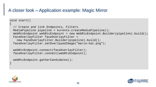 32
A closer look – Application example: Magic Mirror
void start()
{
// Create and link Endpoints, Filters
MediaPipeline pipeline = kurento.createMediaPipeline();
WebRtcEndpoint webRtcEndpoint = new WebRtcEndpoint.Builder(pipeline).build();
FaceOverlayFilter faceOverlayFilter =
new FaceOverlayFilter.Builder(pipeline).build();
faceOverlayFilter.setOverlayedImage("mario-hat.png");
webRtcEndpoint.connect(faceOverlayFilter);
faceOverlayFilter.connect(webRtcEndpoint);
webRtcEndpoint.gatherCandidates();
}
 