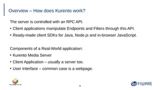 9
Overview – How does Kurento work?
The server is controlled with an RPC API.
●
Client applications manipulate Endpoints and Filters through this API.
●
Ready-made client SDKs for Java, Node.js and in-browser JavaScript.
Components of a Real-World application:
●
Kurento Media Server
●
Client Application – usually a server too.
●
User Interface – common case is a webpage.
 