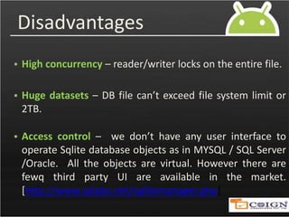 Disadvantages
• High concurrency – reader/writer locks on the entire file.
• Huge datasets – DB file can’t exceed file system limit or
2TB.
• Access control – we don’t have any user interface to
operate Sqlite database objects as in MYSQL / SQL Server
/Oracle. All the objects are virtual. However there are
fewq third party UI are available in the market.
[http://www.sqlabs.net/sqlitemanager.php]
 