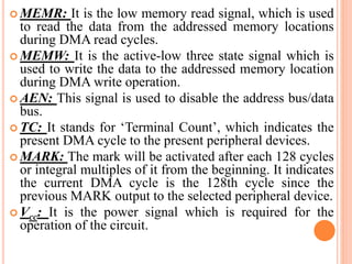  MEMR: It is the low memory read signal, which is used
to read the data from the addressed memory locations
during DMA read cycles.
 MEMW: It is the active-low three state signal which is
used to write the data to the addressed memory location
during DMA write operation.
 AEN: This signal is used to disable the address bus/data
bus.
 TC: It stands for ‘Terminal Count’, which indicates the
present DMA cycle to the present peripheral devices.
 MARK: The mark will be activated after each 128 cycles
or integral multiples of it from the beginning. It indicates
the current DMA cycle is the 128th cycle since the
previous MARK output to the selected peripheral device.
 Vcc: It is the power signal which is required for the
operation of the circuit.
 