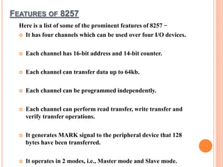 FEATURES OF 8257
Here is a list of some of the prominent features of 8257 −
 It has four channels which can be used over four I/O devices.
 Each channel has 16-bit address and 14-bit counter.
 Each channel can transfer data up to 64kb.
 Each channel can be programmed independently.
 Each channel can perform read transfer, write transfer and
verify transfer operations.
 It generates MARK signal to the peripheral device that 128
bytes have been transferred.
 It operates in 2 modes, i.e., Master mode and Slave mode.
 