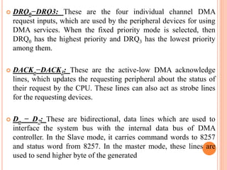  DRQ0−DRQ3: These are the four individual channel DMA
request inputs, which are used by the peripheral devices for using
DMA services. When the fixed priority mode is selected, then
DRQ0 has the highest priority and DRQ3 has the lowest priority
among them.
 DACKo−DACK3: These are the active-low DMA acknowledge
lines, which updates the requesting peripheral about the status of
their request by the CPU. These lines can also act as strobe lines
for the requesting devices.
 Do − D7: These are bidirectional, data lines which are used to
interface the system bus with the internal data bus of DMA
controller. In the Slave mode, it carries command words to 8257
and status word from 8257. In the master mode, these lines are
used to send higher byte of the generated
 