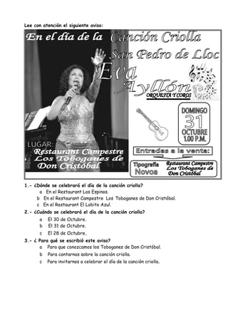 Lee con atención el siguiente aviso:
1.- ¿Dónde se celebrará el día de la canción criolla?
a En el Restaurant Los Espinos.
b En el Restaurant Campestre Los Toboganes de Don Cristóbal.
c En el Restaurant El Lobito Azul.
2.- ¿Cuándo se celebrará el día de la canción criolla?
a El 30 de Octubre.
b El 31 de Octubre.
c El 28 de Octubre.
3.- ¿ Para qué se escribió este aviso?
a Para que conozcamos los Toboganes de Don Cristóbal.
b Para contarnos sobre la canción criolla.
c Para invitarnos a celebrar el día de la canción criolla.
 