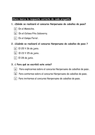 Ahora marca la respuesta correcta de cada pregunta.
1. ¿Dónde se realizará el concurso Norperuano de caballos de paso?
a En el Mansiche.
b En el Coliseo Pita Salaverry.
c En el Campo Ferial .
2. ¿Cuándo se realizará el concurso Norperuano de caballos de paso ?
a El 25 Y 26 de junio.
b El 23 Y 25 de junio.
c El 28 de junio.
3. ¿ Para qué se escribió este aviso?
a Para explicarnos sobre el concurso Norperuano de caballos de paso .
b Para contarnos sobre el concurso Norperuano de caballos de paso.
c Para invitarnos al concurso Norperuano de caballos de paso.
 