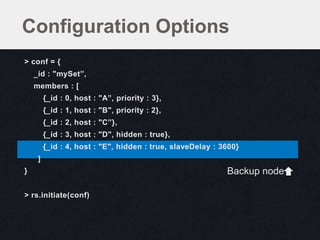 > conf = {
_id : "mySet”,
members : [
{_id : 0, host : "A”, priority : 3},
{_id : 1, host : "B", priority : 2},
{_id : 2, host : "C”},
{_id : 3, host : "D", hidden : true},
{_id : 4, host : "E", hidden : true, slaveDelay : 3600}
]
}
> rs.initiate(conf)
Configuration Options
Backup node
 