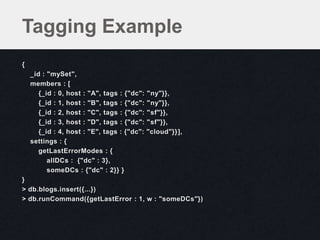 {
_id : "mySet",
members : [
{_id : 0, host : "A", tags : {"dc": "ny"}},
{_id : 1, host : "B", tags : {"dc": "ny"}},
{_id : 2, host : "C", tags : {"dc": "sf"}},
{_id : 3, host : "D", tags : {"dc": "sf"}},
{_id : 4, host : "E", tags : {"dc": "cloud"}}],
settings : {
getLastErrorModes : {
allDCs : {"dc" : 3},
someDCs : {"dc" : 2}} }
}
> db.blogs.insert({...})
> db.runCommand({getLastError : 1, w : "someDCs"})
Tagging Example
 