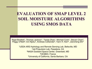 EVALUATION OF SMAP LEVEL 2 SOIL MOISTURE ALGORITHMS USING SMOS DATARajat Bindlish1, Thomas Jackson1, Tianjie Zhao1, Michael Cosh1, Steven Chan2, Peggy O'Neill3, Eni Njoku2, Andreas Colliander2, Yann H. Kerr4, Jiancheng Shi51USDA ARS Hydrology and Remote Sensing Lab, Beltsville, MD2Jet Propulsion Lab, Pasadena, CA3NASA Goddard Space Center, Greenbelt, MD4CESBIO, France5University of California, Santa Barbara, CA