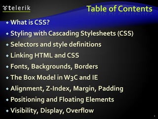 Table of ContentsWhat is CSS?Styling with Cascading Stylesheets (CSS)Selectors and style definitionsLinking HTML and CSSFonts, Backgrounds, BordersThe Box Model in W3C and IEAlignment, Z-Index, Margin, PaddingPositioning and Floating ElementsVisibility, Display, Overflow2