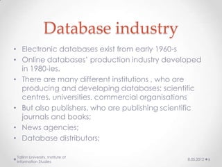 Database industry
• Electronic databases exist from early 1960-s
• Online databases’ production industry developed
  in 1980-ies.
• There are many different institutions , who are
  producing and developing databases: scientific
  centres, universities, commercial organisations
• But also publishers, who are publishing scientific
  journals and books;
• News agencies;
• Database distributors;

Tallinn University, Institute of
                                                8.05.2012   6
Information Studies
 
