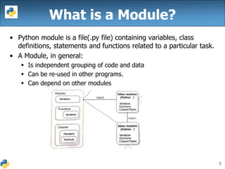 5
What is a Module?
• Python module is a file(.py file) containing variables, class
definitions, statements and functions related to a particular task.
• A Module, in general:
 Is independent grouping of code and data
 Can be re-used in other programs.
 Can depend on other modules
 