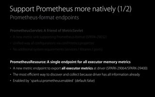Prometheus-format endpoints
Support Prometheus more natively (1/2)
PrometheusServlet: A friend of MetricSevlet
• A new metric sink supporting Prometheus-format (SPARK-29032)
• Uniﬁed way of conﬁgurations via conf/metrics.properties
• No additional system requirements (services / libraries / ports)
PrometheusResource: A single endpoint for all executor memory metrics
• A new metric endpoint to export all executor metrics at driver (SPARK-29064/SPARK-29400)
• The most eﬃcient way to discover and collect because driver has all information already
• Enabled by `spark.ui.prometheus.enabled` (default:false)
 