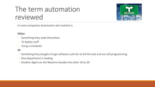 The term automation
reviewed
In most companies Automation atm realized is:
Either
◦ Something they code theirselves
◦ To deploy stuff
◦ Using a scheduler
Or
◦ Something they bought a huge software suite for to kill the task and are still programming
◦ One department is leading
◦ Another Agent on the Machine besides the other 10 to 20
 