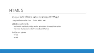 HTML 5
proposed by WHATWG to replace the proposed XHTML 2.0
compatible with XHTML 1.0 and HTML 4.01
added new elements
◦ sectioning elements, video, audio, animation, browser interaction
◦ no more display elements, framesets and frames
2 different syntax
◦ loose
◦ strict
 
