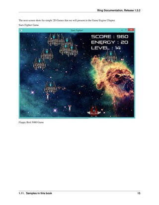 Ring Documentation, Release 1.5.2
The next screen shots for simple 2D Games that we will present in the Game Engine Chapter.
Stars Fighter Game
Flappy Bird 3000 Game
1.11. Samples in this book 15
 