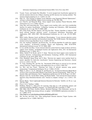 Informatics Engineering, an International Journal (IEIJ), Vol.4, No.2, June 2016
29
[13] Yasami, Yasser, and Saadat Pour Mozaffari. "A novel unsupervised classification approach for
network anomaly detection by k-Means clustering and ID3 decision tree learning methods." The
Journal of Supercomputing 53, no. 1 (2010): 231-245.
[14] Platt, J.C. “Fast Training of Support Vector Machines using Sequential Minimal Optimization",
Advances in Kernel Methods: Support Vector Learning, pp. 185-208, 1998.
[15] Lin, Chun-Fu, and Sheng-De Wang. "Fuzzy support vector machines."Neural Networks, IEEE
Transactions on 13, no. 2 (2002): 464-471.
[16] Tang, Hao, and Liang-sheng Qu. "Fuzzy support vector machine with a new fuzzy membership
function for pattern classification." In Machine Learning and Cybernetics, 2008 International
Conference on, vol. 2, pp. 768-773. IEEE, 2008.
[17] Kim, Dong Seong, Ha-Nam Nguyen, and Jong Sou Park. "Genetic algorithm to improve SVM
based network intrusion detection system." In Advanced Information Networking and
Applications, 2005. AINA 2005. 19th International Conference on, vol. 2, pp. 155-158. IEEE,
2005.
[18] Khan, Latifur, Mamoun Awad, and Bhavani Thuraisingham. "A new intrusion detection system
using support vector machines and hierarchical clustering."The VLDB Journal—The International
Journal on Very Large Data Bases 16, no. 4 (2007): 507-521.
[19] Guo, Jun, Norikazu Takahashi, and Wenxin Hu. "An efficient algorithm for multi-class support
vector machines." In Advanced Computer Theory and Engineering, 2008. ICACTE'08.
International Conference on, pp. 327-331. IEEE, 2008.
[20] Li, Lei, and Ke-nan Zhao. "A new intrusion detection system based on rough set theory and fuzzy
support vector machine." In Intelligent Systems and Applications (ISA), 2011 3rd International
Workshop on, pp. 1-5. IEEE, 2011.
[21] Mulay, Snehal, P. R. Devale, and G. V. Garje. "Decision tree based support vector machine for
intrusion detection." In Networking and Information Technology (ICNIT), 2010 International
Conference on, pp. 59-63. IEEE, 2010.
[22] Chen, Huanhuan, Qiang Wang, and Yi Shen. "Decision tree support vector machine based on
genetic algorithm for multi-class classification." Systems Engineering and Electronics, Journal
of 22, no. 2 (2011): 322-326.
[23] Yi, Yang, Jiansheng Wu, and Wei Xu. "Incremental SVM based on reserved set for network
intrusion detection." Expert Systems with Applications 38, no. 6 (2011): 7698-7707.
[24] Lu, Wei, and Issa Traore. "Detecting new forms of network intrusion using genetic
programming." Computational Intelligence 20, no. 3 (2004): 475-494.
[25] Mabu, S., Chen, C., Lu, N., Shimada, K. and Hirasawa, K. “An Intrusion-Detection Model Based
on Fuzzy Class-Association-Rule Mining Using Genetic Network Programming”, IEEE Trans. on
Systems, Man, and Cybernetics, Part C: Applications and Reviews,Vol. 40, No 99, pp. 1-10, 2010
[26] Khayam, Syed Ali, Ayesha Binte Ashfaq, and Hayder Radha. "Joint network-host based malware
detection using information-theoretic tools." Journal in computer virology 7, no. 2 (2011): 159-
172.
[27] Roesch, Martin. "Snort: Lightweight Intrusion Detection for Networks." InLISA, vol. 99, no. 1, pp.
229-238. 1999.
[28] Cisco, I. O. S. "NetFlow." (2008).
[29] Rothberg, Michael S. "Disk drive for receiving setup data in a self monitoring analysis and
reporting technology (SMART) command." U.S. Patent 6,895,500, issued May 17, 2005.
[30] Hall, Mark, Eibe Frank, Geoffrey Holmes, Bernhard Pfahringer, Peter Reutemann, and Ian H.
Witten. "The WEKA data mining software: an update." ACM SIGKDD explorations newsletter 11,
no. 1 (2009): 10-18.
[31] http://kdd.ics.uci.edu/databases/kddcup99/kddcup99.html
[32] Wu, Su-Yun, and Ester Yen. "Data mining-based intrusion detectors." Expert Systems with
Applications 36, no. 3 (2009): 5605-5612.
 