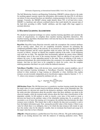 Informatics Engineering, an International Journal (IEIJ), Vol.4, No.2, June 2016
22
The Self Monitoring Analysis and Reporting Technology (SMART) scheme observes the make
for anything appears unusual, reports the information, and examines the data [29]. It will throw
out alarms if some unusual functions are identified, creating parameter list for the user or system
manager. Currently, the SMART scheme might identify about 70% of all hard drive errors.
SMART is a hardware and software combined observe that could identify the unusual state of
the hard disk according to differ ‘health’ attributes, and this might offer huge support to
anomaly detection.
3. MACHINE LEARNING ALGORITHMS
We checked our proposed technique on various machine learning algorithms and calculate the
results of categorization, we enlighten these machine learning algorithms themselves. The
machine learning algorithms illustrated below will form the base for the researches executed in
our proposed technique.
BayesNet: BayesNet learns Bayesian networks under the assumptions like nominal attributes
and no missing values. These two are completely dissimilar elements for estimating the
conditional probability tables of the network. In our research we tend to execute BayesNet with
the Simple Estimator and K2 search algorithm while not utilize AD Tree. The K2 algorithm
executes as follows. Assume we identify the complete ordering of the nodes. At the beginning
each node has no folks. The algorithm then incrementally appends the parent whose addition
will enhance most of the score of the ensuing structure. Once no addition of one parent will
enhance the score, it stops appending parents to the node. Since an ordering of the nodes is
understood beforehand, the search domain below this constraint is far smaller than the complete
domain. And that we don't have to be compelled to check for cycles, since the complete
ordering guarantees that there's no cycle within the deduced structures.
NaiveBayes Classifier: Along with decision trees, neural networks, nearest neighbors, one of
the most practical learning techniques is NaiveBayes Classifier. NaiveBayes Classifier is
utilized in when moderate or huge training set obtainable or when Attributes that explain
instances are provisionally independent given classification suppose objective function f ∶ 	X	 →
	V , where every instance	x explained by attributes {a1, a2, … 	an}.
v୒୆ = arg	max
																	୴ౠ஫୚
P(v୨) ෑ P(
୧
a୧|v୨)
J48 Decision Trees: The J48 Decision tree is a predictive machine learning model that decides
the target value of a new example based on different attribute values of the obtainable data. The
internal nodes of a decision tree stand for the distinctive attributes, while the branches between
the nodes provides information about the possible values that these attributes can attain in the
observed samples, while the terminal nodes informs about the final value (classification) of the
dependent variable. In J48 method, in order to classify a new item, it first needs to create a
decision tree based on the attribute values of the obtainable training data. So, as quickly as it
encounters a set of items (the training set) it recognizes the attribute that discriminates the other
instances most evidently. This feature that is able to identify the data most accurately is said to
have the highest information gain. Now, among the possible values of this feature, if there is any
value for which there is no ambiguity, that is, for which the data instances falls inside its type
have the similar value for the objective variable, then we terminate that branch and assign to it
the target value that we have obtained.
J48graft:- J48graft produces a grafted Decision Tree from a J48 tree. The graft method appends
nodes to an existing decision tree with the endeavor of reducing prediction errors. These
 