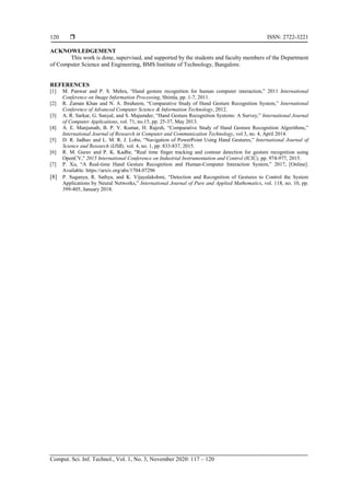  ISSN: 2722-3221
Comput. Sci. Inf. Technol., Vol. 1, No. 3, November 2020: 117 – 120
120
ACKNOWLEDGEMENT
This work is done, supervised, and supported by the students and faculty members of the Department
of Computer Science and Engineering, BMS Institute of Technology, Bangalore.
REFERENCES
[1] M. Panwar and P. S. Mehra, “Hand gesture recognition for human computer interaction,” 2011 International
Conference on Image Information Processing, Shimla, pp. 1-7, 2011.
[2] R. Zaman Khan and N. A. Ibraheem, “Comparative Study of Hand Gesture Recognition System,” International
Conference of Advanced Computer Science & Information Technology, 2012.
[3] A. R. Sarkar, G. Sanyal, and S. Majumder, “Hand Gesture Recognition Systems: A Survey,” International Journal
of Computer Applications, vol. 71, no.15, pp. 25-37, May 2013.
[4] A. E. Manjunath, B. P. V. Kumar, H. Rajesh, “Comparative Study of Hand Gesture Recognition Algorithms,”
International Journal of Research in Computer and Communication Technology, vol 3, no. 4, April 2014.
[5] D. R. Jadhav and L. M. R. J. Lobo, “Navigation of PowerPoint Using Hand Gestures,” International Journal of
Science and Research (IJSR), vol. 4, no. 1, pp. 833-837, 2015.
[6] R. M. Gurav and P. K. Kadbe, "Real time finger tracking and contour detection for gesture recognition using
OpenCV," 2015 International Conference on Industrial Instrumentation and Control (ICIC), pp. 974-977, 2015.
[7] P. Xu, “A Real-time Hand Gesture Recognition and Human-Computer Interaction System,” 2017, [Online].
Available: https://arxiv.org/abs/1704.07296
[8] P. Suganya, R. Sathya, and K. Vijayalakshmi, “Detection and Recognition of Gestures to Control the System
Applications by Neural Networks,” International Journal of Pure and Applied Mathematics, vol. 118, no. 10, pp.
399-405, January 2018.
 
