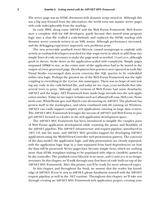 2 CHAPTER 1 Getting started with the ASP.NET MVC Framework
The server page was an HTML document with dynamic script mixed in. Although this
was a big step forward from the alternatives, the world soon saw massive server pages
with code indecipherable from the markup.
In early 2002, along came ASP.NET and the Web Forms Framework. Web Forms
were a complete shift for ASP developers, partly because they moved most program
logic into a class file (called a code-behind) and replaced the HTML markup with
dynamic server controls written in an XML syntax. Although performance increased,
and the debugging experience improved, new problems arose.
The new server-side postback event lifecycle caused newsgroups to explode with
activity as confused developers searched for that magic event in which to add those two
simple lines of code necessary to make the page work as needed. ViewState, although
good in theory, broke down as the application scaled with complexity. Simple pages
surpassed 100KB in size, as the entire state of the application had to be stored in the
output of every generated page. Development best practices were ignored as tools like
Visual Studio encouraged data access concerns like SQL queries to be embedded
within view logic. Perhaps the greatest sin of the Web Forms Framework was the tight
coupling to everything in the System.Web namespace. There was no hope of unit test-
ing any code in the code-behind file, and today we see Page_Load methods that take
several trees to print. Although early versions of Web Forms had some drawbacks,
ASP.NET and the larger .NET Framework have made huge inroads into the web appli-
cation market. Today we see major websites such as CallawayGolf.com, Dell.com, News-
week.com, WhiteHouse.gov, and Match.com all running on ASP.NET. The platform has
proven itself in the marketplace, and when combined with IIS running on Windows,
ASP.NET can easily support complex web applications running in large data centers.
The ASP.NET MVC Framework leverages the success of ASP.NET and Web Forms to pro-
pel ASP.NET forward as a leader in the web application development space.
The ASP.NET MVC Framework has been introduced to simplify the complex parts
of Web Forms application development while retaining the power and flexibility of
the ASP.NET pipeline. The ASP.NET infrastructure and request pipeline, introduced in
.NET 1.0, stay the same, and ASP.NET MVC provides support for developing ASP.NET
applications using the Model-View-Controller web presentation pattern. The concerns
of the data model, the application logic, and data presentation are cleanly separated,
with the application logic kept in a class separated from hard dependencies on how
the data will be presented. Server pages have become simple views, which are nothing
more than HTML templates waiting to be populated with objects (models) passed in
by the controller. The postback event lifecycle is no more, and ViewState is no longer
necessary. In this chapter, we’ll walk through your first lines of code built on top of the
ASP.NET MVC Framework. After this primer, you’ll be ready for more advanced topics.
In this chapter, and throughout the book, we assume that the reader has knowl-
edge of ASP.NET. If you’re new to ASP.NET, please familiarize yourself with the ASP.NET
request pipeline as well as the .NET runtime. Throughout this chapter, we’ll take you
through creating an ASP.NET MVC Framework web application project, creating your
 