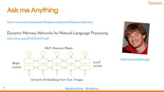 26
Natalino Busa - @natbusa
Ask me Anything
http://www.socher.org/index.php/DeepLearningTutorial/DeepLearningTutorial
Dynamic Memory Networks for Natural Language Processing
https://arxiv.org/pdf/1603.01417v1.pdf
http://www.socher.org/
Local
context
Wider
context
NLP, Attention Masks
Semantic Embeddings from Text, Images
 