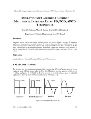 Electrical & Computer Engineering: An International Journal (ECIJ) Volume 4, Number 3, September 2015
DOI : 10.14810/ecij.2015.4303 27
SIMULATION OF CASCADED H- BRIDGE
MULTILEVEL INVERTER USING PD, POD, APOD
TECHNIQUES
Sourabh Rathore, Mukesh Kumar Kirar and S. K Bhardwaj
Department of Electrical Engineering, MANIT, Bhopal
ABSTRACT
Multilevel inverter (MLI) can achieve medium voltage high power efficiency inverters in industrial
application. It can generate stepped waveform by reducing harmonic distortion with increase in the
number of voltage level; a full bridge is known as H-bridge inverter because it shows alphabet ‘H’. In this
paper, Multicarrier PWM topologies and there Modulation schemes are discussed. Level Shifted [LS]
Scheme is applied to the Cascade H-bridge multilevel inverter and the complete analysis of THD to 9 levels
is done.
KEYWORDS
Multilevel Inverter, Cascaded H-Bridge, Multicarrier (PWM) topologies.
1. MULTILEVEL INVERTER
The inverter is a power electronic circuit which converts the DC to AC power, used in power
backup at home [1]. Like motor, radio etc. Now days Multilevel Inverters are used in high power
switching application [2-3].Multilevel Inverter consists of several switches, used in industrial
applications, Railway Traction Drives and Electrical Vehicle etc. [4].
Figure 1. Inverter Output Waveform [5]
 
