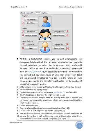 Project Name: Genius CV Customer Name: Recruitment firms
© Ahmad Aljariry , 2012
10
4- Admin: a feature that enables you to add employees to the
company officially with all the personal information that interests
you and determine the salary that he deserves, You can also add
(Account) with a password, to enable the employee to access and
work on (Sub Genius CV) , or deactivate it any time , In this section
you can find out how many hours of work each employee in detail
and are arranged in tables, so you can see the salary of each
employee per month, and the salary is calculated on the number of
hours that you specify a price.
1) Add employees to the company officially with all the personal info. (see figure 8)
2) Determine the salary. (see figure 9)
3) Enable the employee to access and work on Sub Genius CV. (see figure 10)
4) Deactivate account to disenable the employee from access.
5) To manage all accounts and poll them and printing them, and at anytime you
can change your password for any account officer, and re-work the validity of the
employee. (see figure 11)
6) Change admin password.
7) How many hours of work each employee in detail. (see figure 12)
8) See the salary of each employee per month. (see figure 13)
9) View all of the information employees and printing them in detail. (see figure 14)
10) Showing the number of staff and the most important information about them,
and send notes to their own account, and print it. (see figure 15)
 