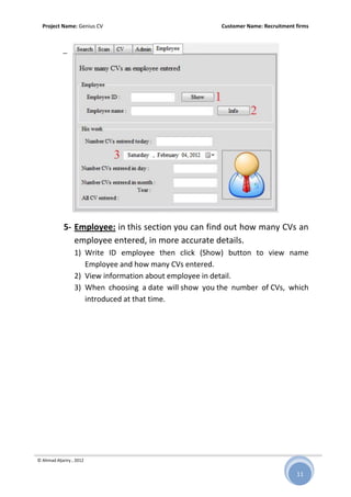Project Name: Genius CV Customer Name: Recruitment firms
© Ahmad Aljariry , 2012
11
5- Employee: in this section you can find out how many CVs an
employee entered, in more accurate details.
1) Write ID employee then click (Show) button to view name
Employee and how many CVs entered.
2) View information about employee in detail.
3) When choosing a date will show you the number of CVs, which
introduced at that time.
 