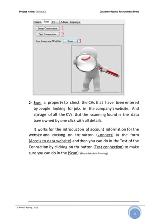 Project Name: Genius CV Customer Name: Recruitment firms
© Ahmad Aljariry , 2012
8
2- Scan: a property to check the CVs that have been entered
by people looking for jobs in the company's website. And
storage of all the CVs that the scanning found in the data
base owned by one click with all details.
It works for the introduction of account information for the
website and clicking on the button (Connect) in the form
(Access to data website) and then you can do in the Test of the
Connection by clicking on the button (Test connection) to make
sure you can do in the (Scan). (More details in Training)
 