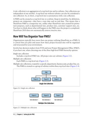A site collection is an aggregation of a top-level site and its subsites. Site collections are
independent of one another. A top-level site without subsites can also be considered a
site collection. So, in short, a top-level site is synonymous with a site collection.
A PMIS can be created as a top-level site or a subsite. Keep in mind that, by definition,
projects are temporary—they have a start date and an end date. This means that a
SharePoint PMIS is a temporary site, unlike other SharePoint sites created for perma-
nent purposes, such as departmental sites, product sites, customer support sites, etc.
You have to think about what will happen to the PMIS once the project is completed.
SharePoint 2010 does not automatically remove inactive sites.
How Will You Organize Your PMIS?
Organizations typically have more than one project utilizing SharePoint as a PMIS. It
is critical that you plan and assess how these project-focused sites will be organized
and structured for your environment.
Involve key decision-makers from IT/IS and your Project Management Office (PMO),
if you have one, when choosing one of the three high-level PMIS hierarchy options:
Single-site collection
Includes a top-level PMO site. All project sites are subsites (Figure 2-2).
Multiple-site collections
Each PMIS is a top-level site (Figure 2-3).
Multiple-site collections created for a specific department, business unit, product line, etc.
The PMIS is created as a group of subsites within these top-level sites (Figure 2-4).
Figure 2-2. Single-site collection
Figure 2-3. Multiple-site collections
12 | Chapter 2: Setting Up the PMIS
 