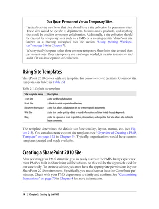 Dux Quax: Permanent Versus Temporary Sites
I typically advise my clients that they should have a site collection for permanent sites.
These sites would be specific to departments, business units, products, and anything
that could be used for permanent collaboration. Additionally, a site collection should
be created for temporary sites such as a PMIS or a meeting-centric SharePoint site
known as a meeting workspace (see the section “Using Meeting Workspa-
ces” on page 166 in Chapter 7).
What typically happens is that there are more temporary SharePoint sites created than
permanent ones. Once a temporary site is no longer needed, it is easier to maintain and
audit if it was in a separate site collection.
Using Site Templates
SharePoint 2010 comes with site templates for convenient site creation. Common site
templates are listed in Table 2-1.
Table 2-1. Default site templates
Site template name Description
Team Site A site used for collaboration
Blank Site A blank site with no predefined features
Document Workspace A site that allows collaboration on one or more specific documents
Wiki Site A site that can be quickly edited to record information and then linked through keywords
Blog A site for a person or team to post ideas, observations, and expertise that also allows site visitors to
leave comments
The template determines the default site functionality, layout, menus, etc. (see Fig-
ure 2-5). You can also create custom site templates (see “Overview of Creating a PMIS
Template” on page 192 in Chapter 9). Typically, organizations would have custom
templates created and made available.
Creating a SharePoint 2010 Site
After selecting your PMIS structure, you are ready to create the PMIS. In my experience,
most PMISes built in SharePoint will be subsites, so this will be the approach used for
our case study. To create a subsite, you must have the appropriate permissions in your
SharePoint 2010 environment. Specifically, you must have at least the Contribute per-
mission. Check with your IT/IS department to clarify and confirm. See “Customizing
Permissions” on page 70 in Chapter 4 for more information.
14 | Chapter 2: Setting Up the PMIS
 