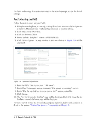 For fields and settings that aren’t mentioned in the workshop steps, accept the default
settings.
Part 1: Creating the PMIS
Follow these steps to set up your PMIS:
1. Using Internet Explorer, access any existing SharePoint 2010 site of which you are
a member. Make sure that you have the permission to create a subsite.
2. Click Site Actions→New Site.
3. Click the Browse All tab.
4. In the “Select a Template” section, select Blank Site.
5. Click More Options. A page similar to the one shown in Figure 2-6 will be
displayed.
Figure 2-6. Update site information
6. Enter the Title, Description, and “URL name”.
7. In the User Permissions section, select the “Use unique permissions” option.
8. In the “Use the top link bar from the parent site?” section, select No.
9. Click Create.
10. The “Set Up Groups for this Site” page will be displayed. Click OK. Once the site
has been created, the home page will be displayed.
For now, we will bypass the process of adding site members, but we will address it in
detail in the section “Adding Site Members” on page 66 in Chapter 4.
16 | Chapter 2: Setting Up the PMIS
 