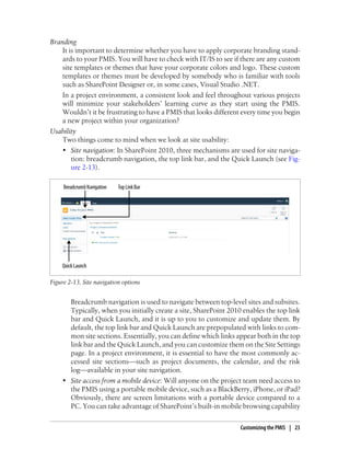 Branding
It is important to determine whether you have to apply corporate branding stand-
ards to your PMIS. You will have to check with IT/IS to see if there are any custom
site templates or themes that have your corporate colors and logo. These custom
templates or themes must be developed by somebody who is familiar with tools
such as SharePoint Designer or, in some cases, Visual Studio .NET.
In a project environment, a consistent look and feel throughout various projects
will minimize your stakeholders’ learning curve as they start using the PMIS.
Wouldn’t it be frustrating to have a PMIS that looks different every time you begin
a new project within your organization?
Usability
Two things come to mind when we look at site usability:
• Site navigation: In SharePoint 2010, three mechanisms are used for site naviga-
tion: breadcrumb navigation, the top link bar, and the Quick Launch (see Fig-
ure 2-13).
Figure 2-13. Site navigation options
Breadcrumb navigation is used to navigate between top-level sites and subsites.
Typically, when you initially create a site, SharePoint 2010 enables the top link
bar and Quick Launch, and it is up to you to customize and update them. By
default, the top link bar and Quick Launch are prepopulated with links to com-
mon site sections. Essentially, you can define which links appear both in the top
link bar and the Quick Launch, and you can customize them on the Site Settings
page. In a project environment, it is essential to have the most commonly ac-
cessed site sections—such as project documents, the calendar, and the risk
log—available in your site navigation.
• Site access from a mobile device: Will anyone on the project team need access to
the PMIS using a portable mobile device, such as a BlackBerry, iPhone, or iPad?
Obviously, there are screen limitations with a portable device compared to a
PC. You can take advantage of SharePoint’s built-in mobile browsing capability
Customizing the PMIS | 23
 