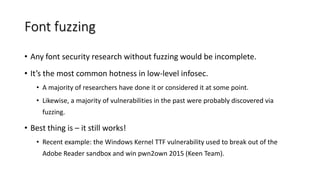 Font fuzzing
• Any font security research without fuzzing would be incomplete.
• It’s the most common hotness in low-level infosec.
• A majority of researchers have done it or considered it at some point.
• Likewise, a majority of vulnerabilities in the past were probably discovered via
fuzzing.
• Best thing is – it still works!
• Recent example: the Windows Kernel TTF vulnerability used to break out of the
Adobe Reader sandbox and win pwn2own 2015 (Keen Team).
 