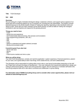 Title:   FLEX Developer

Ref:     4562

Overview:
We are looking for a highly motivated individual to design, implement, enhance, and support various aspects of our
global sign-off & monitoring systems for our FI business unit, including key new deliverables. The position involves
potential exposure to the whole breadth of Sales & Trading risk reporting, depending on the individual's skills and
desire to learn. Work with your team members across North America, as well as Sales & Trading risk managers
worldwide to add new features and respond to the growing demand.

Things you need to have:
- FLEX
- strong front-end experience
- CS Fundamentals (data structures, inter-process communication)
- Web programming (containers, JSP, etc.)
- XML
- SQL
- Linux
- Ability to understand and explain abstract concepts
- Strong communication skills

It would be great if you also had:
- Server side Java
- Spring
- Perl
- Fixed Income markets and risk is a plus

What you will be doing:
Top notch FLEX Development, complex and real-time application / system experience, Financial experience, passion
for your work, and a great ability to learn new things, think outside the box, and work collaboratively.

This Developer will be responsible for building either server side or user facing functionalities depending on the skill
set. Project work will span all phases of development -- from user interaction and requirements gathering to design and
coding to performance testing, rollouts and some production support. We are looking for a motivated self-starter who
has strong analytical skills and is also able to contribute and collaborate in a group setting.


For information about TEEMA Consulting Group and to consider other career opportunities, please visit our
website at www.teemagroup.com




                                                                                          November 2011
 