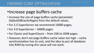 FIREBIRD CONF OPTIMIZATION
•Increase page buffers cache
• Increase the size of page buffers cache (parameter
DefaultDBCachePages) from the default values.
• For 2.5 SuperServer we recommend 10000 pages,
• For 3.0 SuperServer – 50000 pages
• For Classic and SuperClassic – from 256 to 2048 pages.
• However, don't set page buffers cache value too high – cache
synchronization has its cost, and the idea to put all database
into RAM by tuning this value will not work.
 