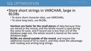 SQL OPTIMIZATION
•Store short strings in VARCHAR, large in
BLOBs
• To store short character data, use VARCHARs,
• To store long texts, use BLOBs.
Varchars are faster for the small pieces of data because they
are stored in the record, and the whole record is read during
the same IO cycle, and if record size is less than 2/3 of the
database page size, the whole record is stored on the same
database page.
BLOBs are stored outside of the record, and require the
additional round of IO to read it, and they show the advantage
with reading and writing long strings.
 