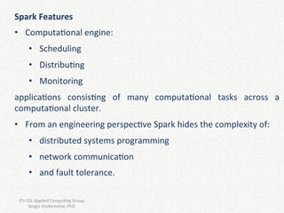Spark	Features	
•  Computa2onal	engine:		
•  Scheduling	
•  Distribu2ng	
•  Monitoring	
applica2ons	 consis2ng	 of	 many	 computa2onal	 tasks	 across	 a	
computa2onal	cluster.	
•  From	an	engineering	perspec2ve	Spark	hides	the	complexity	of:	
•  distributed	systems	programming	
•  network	communica2on	
•  and	fault	tolerance.		
ITV-DS,	Applied	Compu2ng	Group.								
Sergio	Viademonte,	PhD.	
 